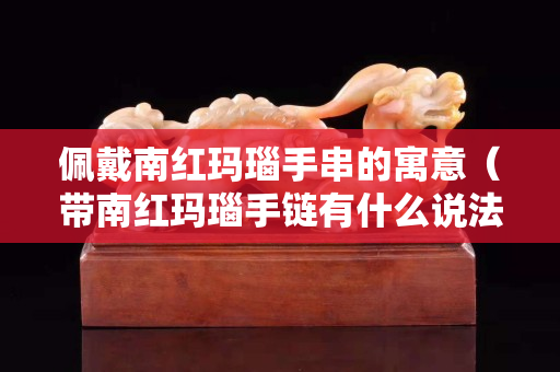 佩戴南紅瑪瑙手串的寓意（帶南紅瑪瑙手鏈有什么說法嗎）