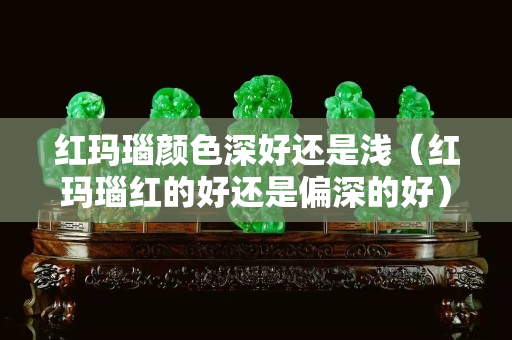 紅瑪瑙顏色深好還是淺（紅瑪瑙紅的好還是偏深的好）