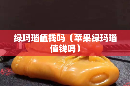 綠瑪瑙值錢嗎（蘋果綠瑪瑙值錢嗎）