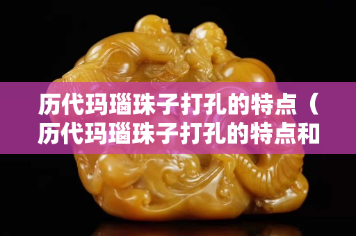 歷代瑪瑙珠子打孔的特點（歷代瑪瑙珠子打孔的特點和用途）