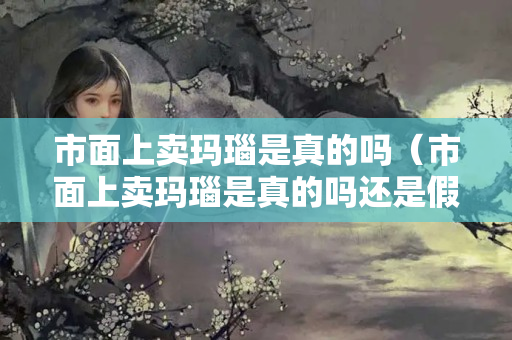 市面上賣瑪瑙是真的嗎（市面上賣瑪瑙是真的嗎還是假的）