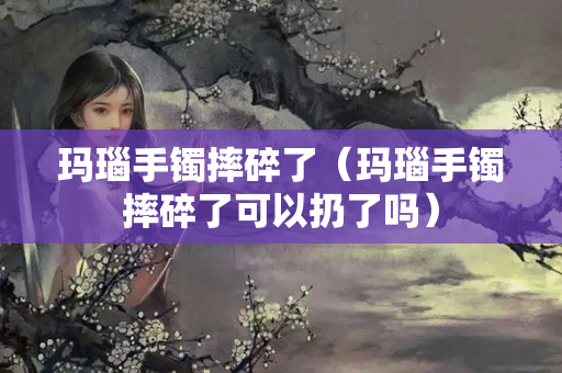 瑪瑙手鐲摔碎了（瑪瑙手鐲摔碎了可以扔了嗎）