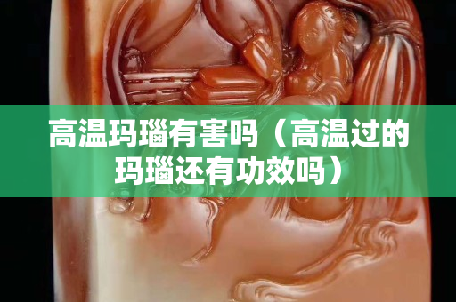 高溫瑪瑙有害嗎（高溫過的瑪瑙還有功效嗎）
