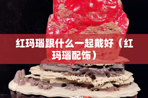 紅瑪瑙跟什么一起戴好（紅瑪瑙配飾）