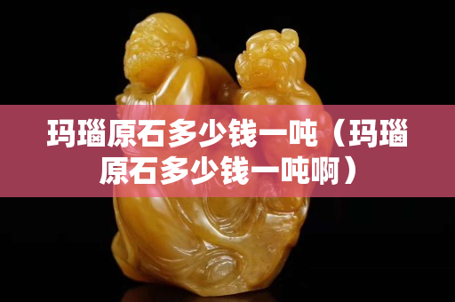 瑪瑙原石多少錢一噸（瑪瑙原石多少錢一噸啊）