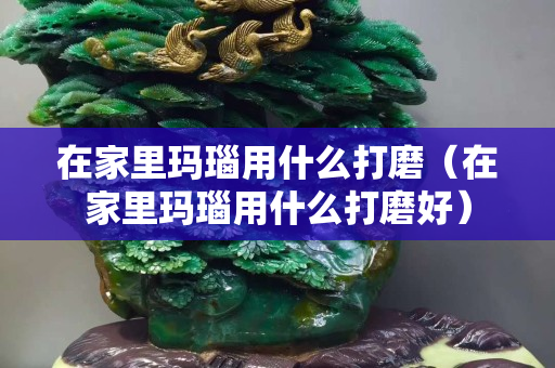 在家里瑪瑙用什么打磨（在家里瑪瑙用什么打磨好）