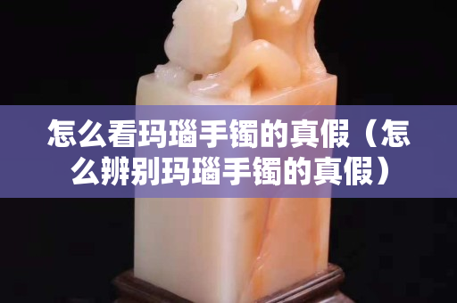 怎么看瑪瑙手鐲的真假（怎么辨別瑪瑙手鐲的真假）