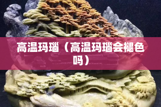 高溫瑪瑙（高溫瑪瑙會褪色嗎）