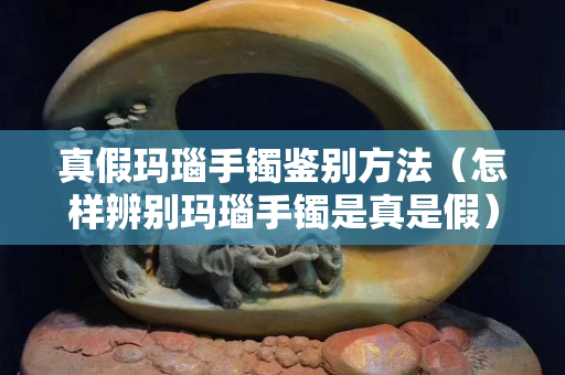 真假瑪瑙手鐲鑒別方法（怎樣辨別瑪瑙手鐲是真是假）