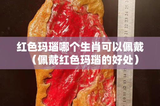 紅色瑪瑙哪個生肖可以佩戴（佩戴紅色瑪瑙的好處）