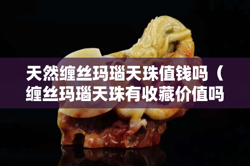 天然纏絲瑪瑙天珠值錢嗎（纏絲瑪瑙天珠有收藏價值嗎）