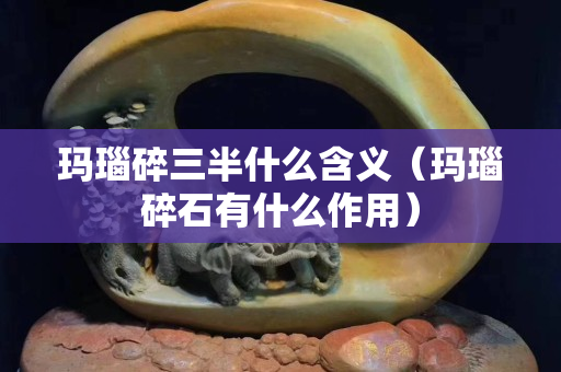 瑪瑙碎三半什么含義（瑪瑙碎石有什么作用）