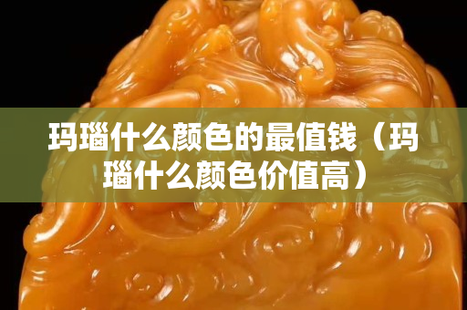 瑪瑙什么顏色的最值錢（瑪瑙什么顏色價值高）