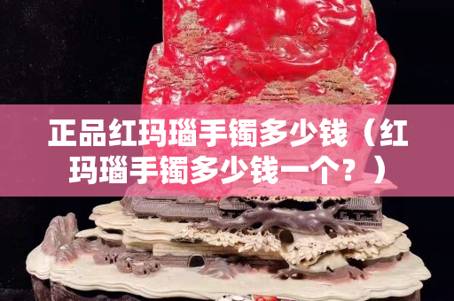 正品紅瑪瑙手鐲多少錢（紅瑪瑙手鐲多少錢一個？）