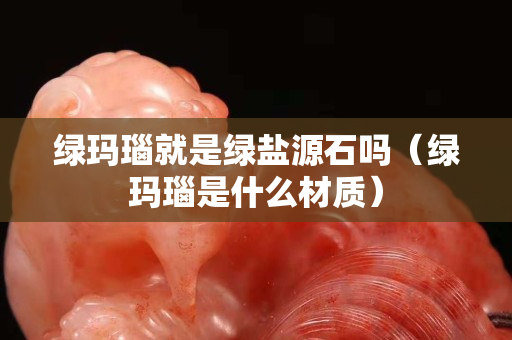 綠瑪瑙就是綠鹽源石嗎（綠瑪瑙是什么材質(zhì)）