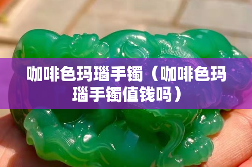 咖啡色瑪瑙手鐲（咖啡色瑪瑙手鐲值錢嗎）
