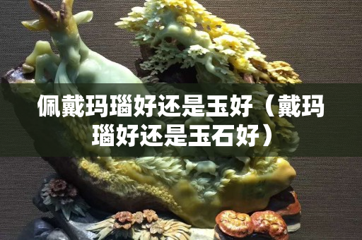 佩戴瑪瑙好還是玉好（戴瑪瑙好還是玉石好）
