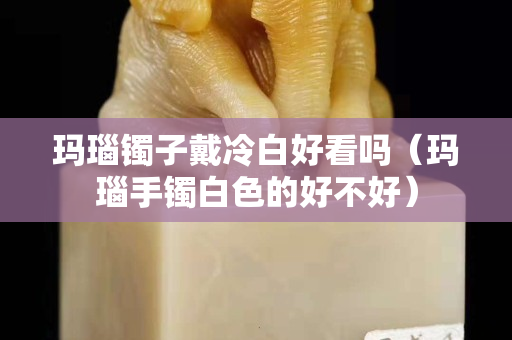 瑪瑙鐲子戴冷白好看嗎（瑪瑙手鐲白色的好不好）