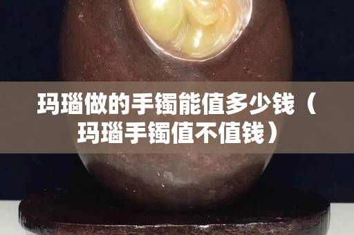 瑪瑙做的手鐲能值多少錢（瑪瑙手鐲值不值錢）