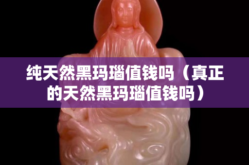 純天然黑瑪瑙值錢嗎（真正的天然黑瑪瑙值錢嗎）