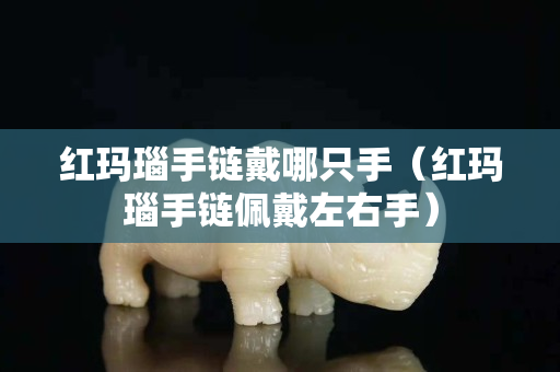 紅瑪瑙手鏈戴哪只手（紅瑪瑙手鏈佩戴左右手）