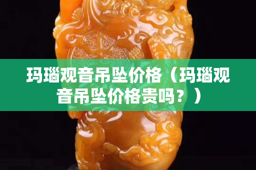 瑪瑙觀音吊墜價格（瑪瑙觀音吊墜價格貴嗎？）