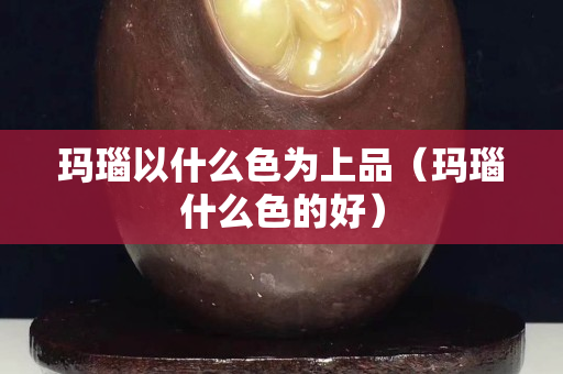 瑪瑙以什么色為上品（瑪瑙什么色的好）