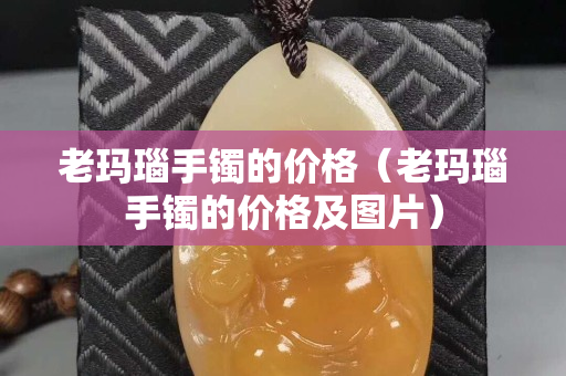 老瑪瑙手鐲的價格（老瑪瑙手鐲的價格及圖片）