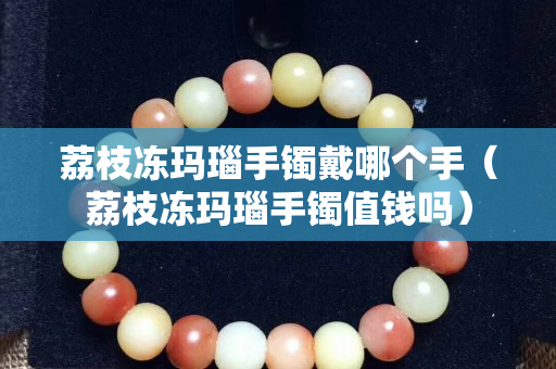 荔枝凍瑪瑙手鐲戴哪個(gè)手（荔枝凍瑪瑙手鐲值錢嗎）