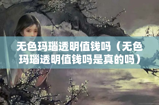 無色瑪瑙透明值錢嗎（無色瑪瑙透明值錢嗎是真的嗎）