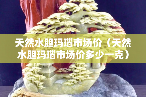 天然水膽瑪瑙市場價（天然水膽瑪瑙市場價多少一克）