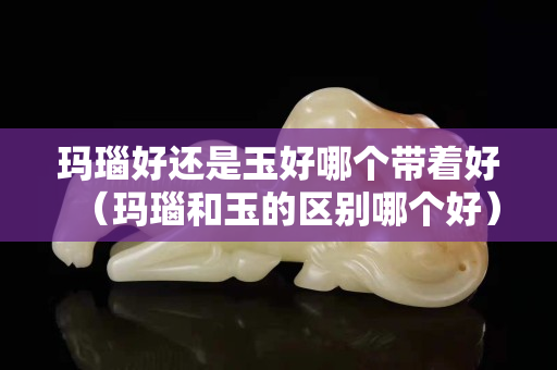 瑪瑙好還是玉好哪個帶著好（瑪瑙和玉的區別哪個好）