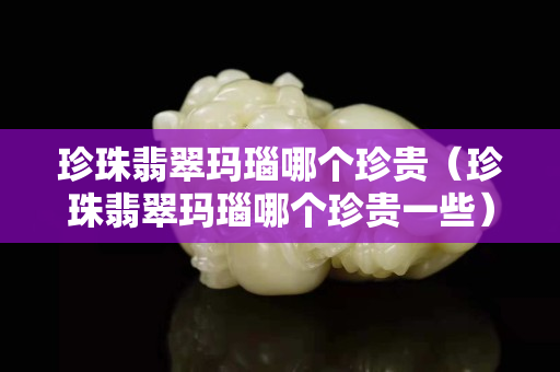 珍珠翡翠瑪瑙哪個(gè)珍貴（珍珠翡翠瑪瑙哪個(gè)珍貴一些）