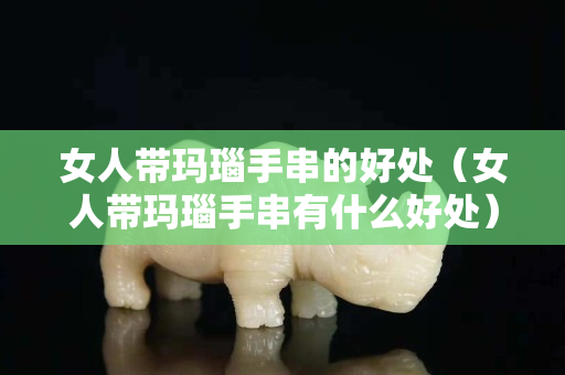 女人帶瑪瑙手串的好處（女人帶瑪瑙手串有什么好處）