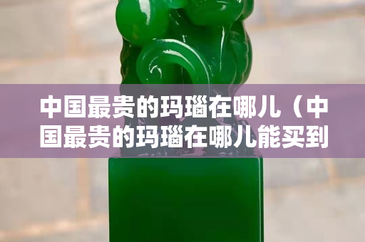 中國最貴的瑪瑙在哪兒（中國最貴的瑪瑙在哪兒能買到）