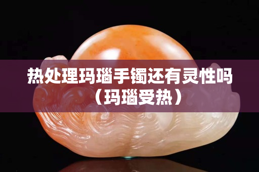 熱處理瑪瑙手鐲還有靈性嗎（瑪瑙受熱）