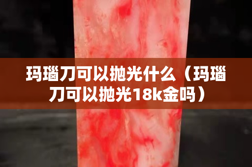 瑪瑙刀可以拋光什么（瑪瑙刀可以拋光18k金嗎）