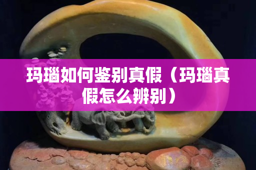 瑪瑙如何鑒別真假（瑪瑙真假怎么辨別）