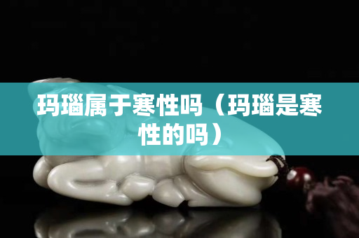 瑪瑙屬于寒性嗎（瑪瑙是寒性的嗎）