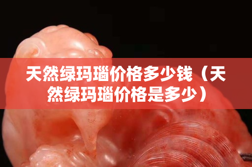 天然綠瑪瑙價格多少錢（天然綠瑪瑙價格是多少）