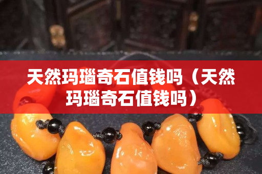 天然瑪瑙奇石值錢嗎（天然瑪瑙奇石值錢嗎）