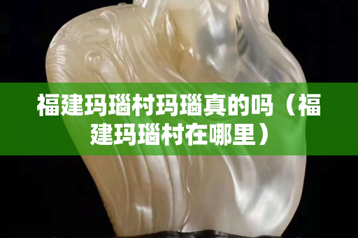 福建瑪瑙村瑪瑙真的嗎（福建瑪瑙村在哪里）