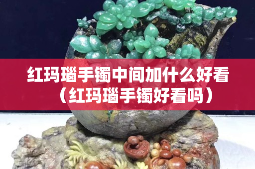 紅瑪瑙手鐲中間加什么好看（紅瑪瑙手鐲好看嗎）