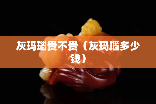 灰瑪瑙貴不貴（灰瑪瑙多少錢）