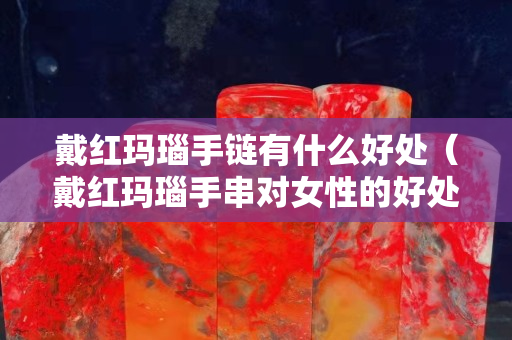 戴紅瑪瑙手鏈有什么好處（戴紅瑪瑙手串對女性的好處）