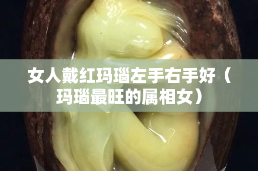 女人戴紅瑪瑙左手右手好（瑪瑙最旺的屬相女）