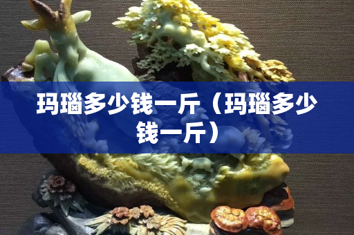 瑪瑙多少錢一斤（瑪瑙多少錢一斤）