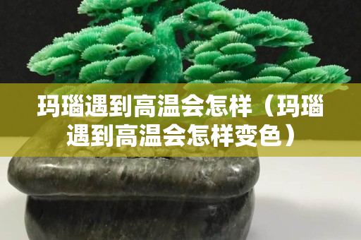 瑪瑙遇到高溫會怎樣（瑪瑙遇到高溫會怎樣變色）