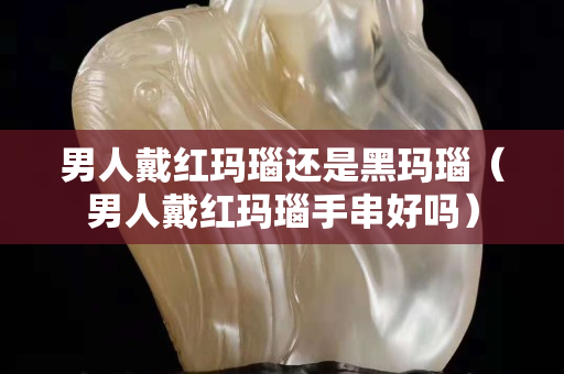 男人戴紅瑪瑙還是黑瑪瑙（男人戴紅瑪瑙手串好嗎）