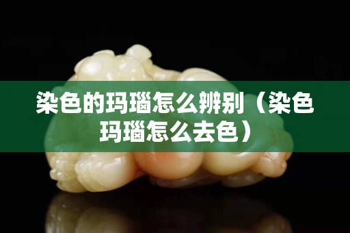 染色的瑪瑙怎么辨別（染色瑪瑙怎么去色）
